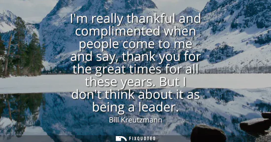 Small: Im really thankful and complimented when people come to me and say, thank you for the great times for all thes