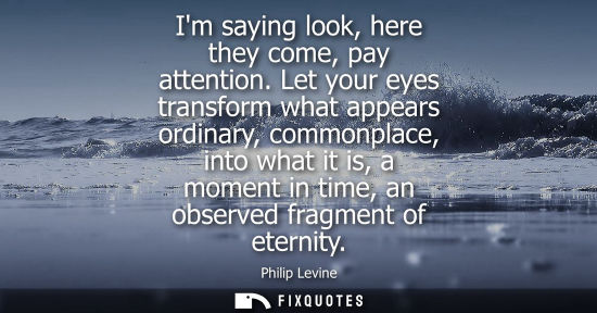 Small: Im saying look, here they come, pay attention. Let your eyes transform what appears ordinary, commonpla