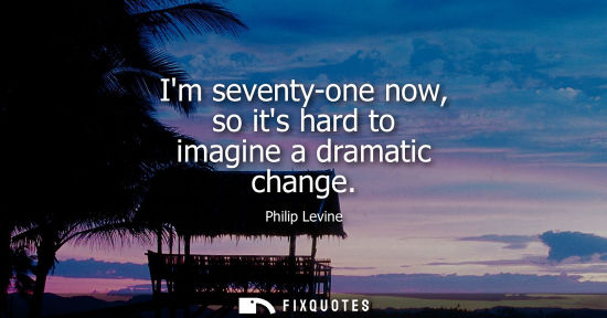 Small: Im seventy-one now, so its hard to imagine a dramatic change
