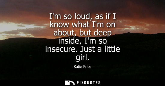 Small: Im so loud, as if I know what Im on about, but deep inside, Im so insecure. Just a little girl