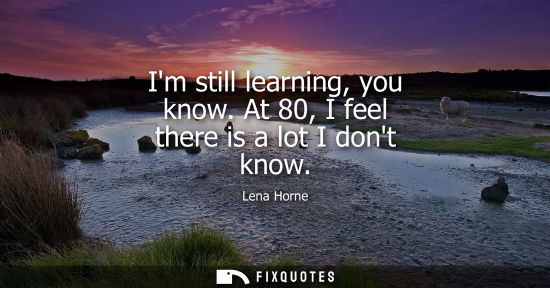 Small: Im still learning, you know. At 80, I feel there is a lot I dont know