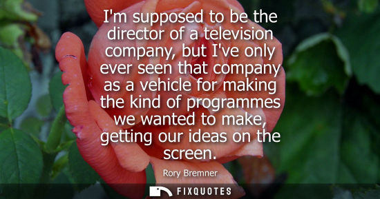 Small: Im supposed to be the director of a television company, but Ive only ever seen that company as a vehicle for m