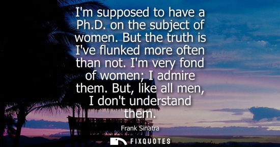 Small: Im supposed to have a Ph.D. on the subject of women. But the truth is Ive flunked more often than not. 