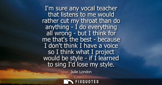 Small: Im sure any vocal teacher that listens to me would rather cut my throat than do anything - I do everyth