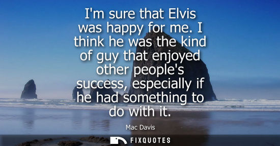 Small: Im sure that Elvis was happy for me. I think he was the kind of guy that enjoyed other peoples success,