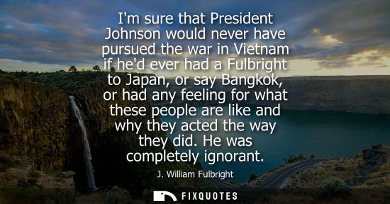 Small: Im sure that President Johnson would never have pursued the war in Vietnam if hed ever had a Fulbright 