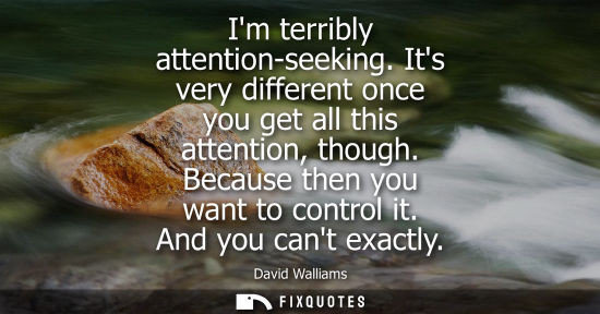 Small: Im terribly attention-seeking. Its very different once you get all this attention, though. Because then