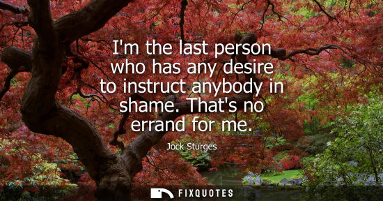 Small: Im the last person who has any desire to instruct anybody in shame. Thats no errand for me