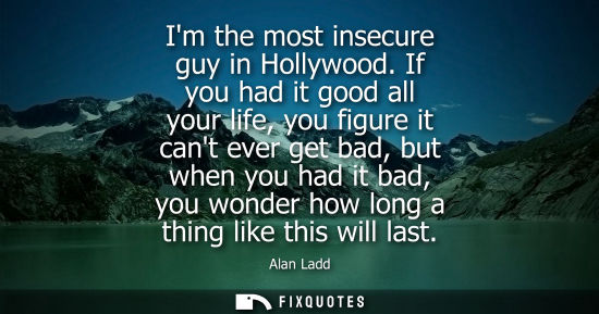 Small: Im the most insecure guy in Hollywood. If you had it good all your life, you figure it cant ever get ba