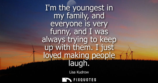 Small: Im the youngest in my family, and everyone is very funny, and I was always trying to keep up with them.