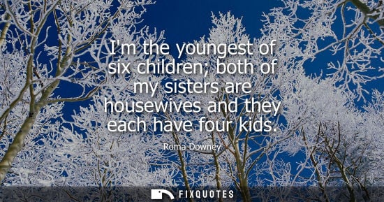 Small: Im the youngest of six children both of my sisters are housewives and they each have four kids