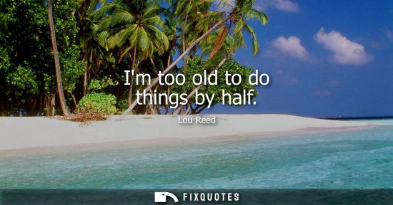 Small: Im too old to do things by half