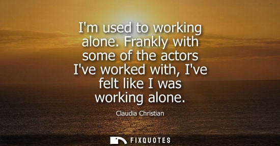 Small: Im used to working alone. Frankly with some of the actors Ive worked with, Ive felt like I was working 