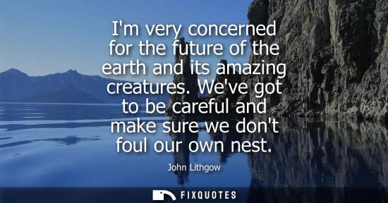 Small: Im very concerned for the future of the earth and its amazing creatures. Weve got to be careful and mak