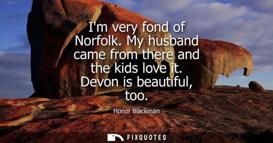 Small: Im very fond of Norfolk. My husband came from there and the kids love it. Devon is beautiful, too