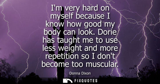 Small: Im very hard on myself because I know how good my body can look. Dorie has taught me to use less weight