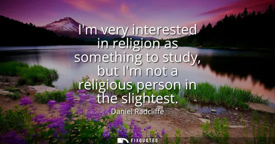 Small: Im very interested in religion as something to study, but Im not a religious person in the slightest