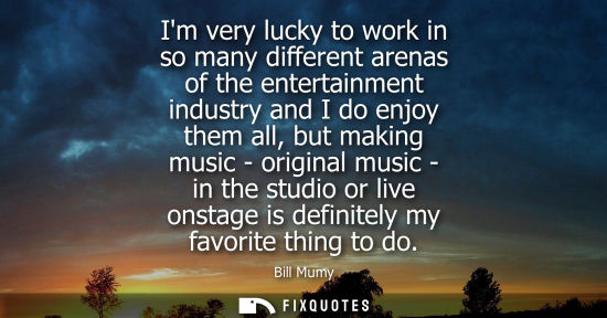 Small: Im very lucky to work in so many different arenas of the entertainment industry and I do enjoy them all