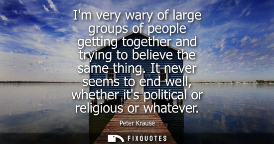 Small: Im very wary of large groups of people getting together and trying to believe the same thing. It never 