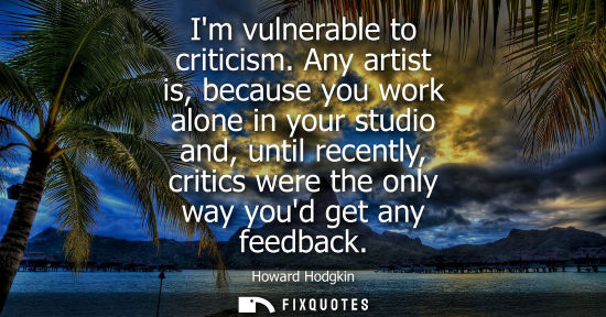 Small: Im vulnerable to criticism. Any artist is, because you work alone in your studio and, until recently, c