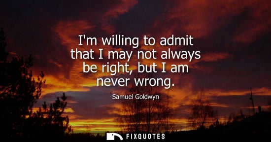 Small: Im willing to admit that I may not always be right, but I am never wrong