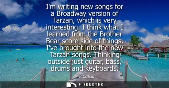 Small: Im writing new songs for a Broadway version of Tarzan, which is very interesting. I think what I learne