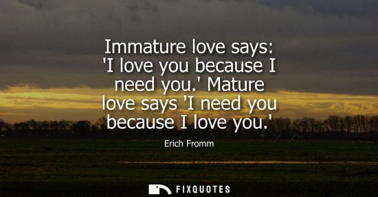 Small: Immature love says: I love you because I need you. Mature love says I need you because I love you.