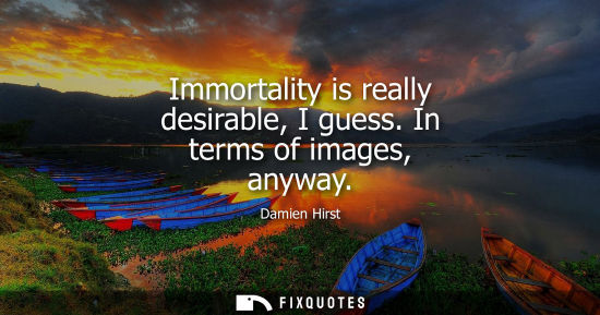 Small: Immortality is really desirable, I guess. In terms of images, anyway