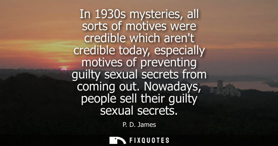 Small: In 1930s mysteries, all sorts of motives were credible which arent credible today, especially motives o