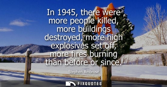Small: In 1945, there were more people killed, more buildings destroyed, more high explosives set off, more fi