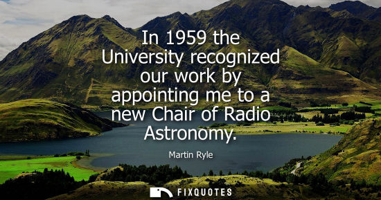 Small: In 1959 the University recognized our work by appointing me to a new Chair of Radio Astronomy - Martin Ryle