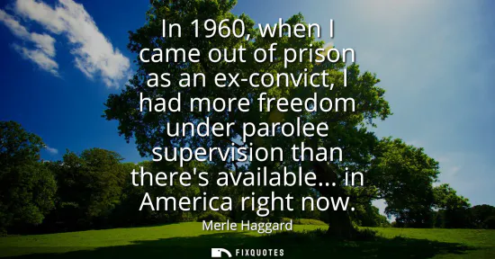 Small: In 1960, when I came out of prison as an ex-convict, I had more freedom under parolee supervision than theres 
