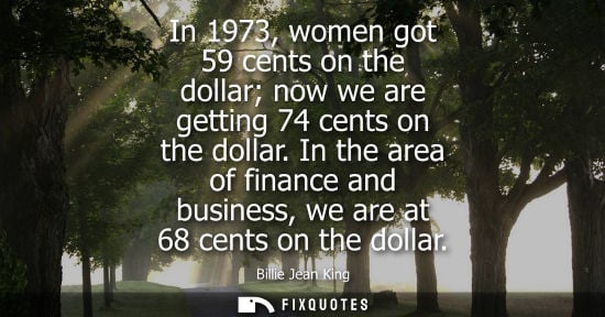 Small: Billie Jean King - In 1973, women got 59 cents on the dollar now we are getting 74 cents on the dollar.