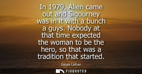 Small: In 1979, Alien came out and Sigourney was in it with a bunch a guys. Nobody at that time expected the w