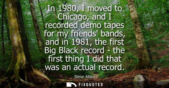 Small: In 1980, I moved to Chicago, and I recorded demo tapes for my friends bands, and in 1981, the first Big Black 