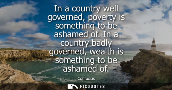 Small: In a country well governed, poverty is something to be ashamed of. In a country badly governed, wealth 