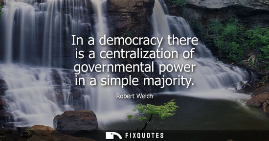 Small: Robert Welch: In a democracy there is a centralization of governmental power in a simple majority