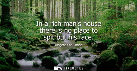 Small: Diogenes of Sinope: In a rich mans house there is no place to spit but his face
