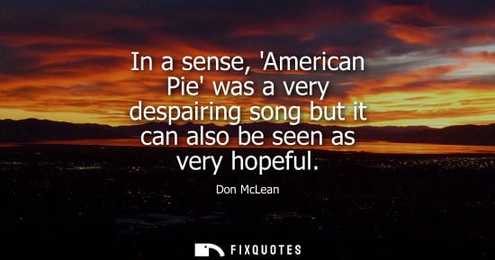 Small: In a sense, American Pie was a very despairing song but it can also be seen as very hopeful
