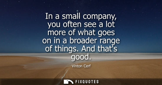 Small: In a small company, you often see a lot more of what goes on in a broader range of things. And thats go