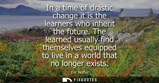 Small: Eric Hoffer: In a time of drastic change it is the learners who inherit the future. The learned usually find t