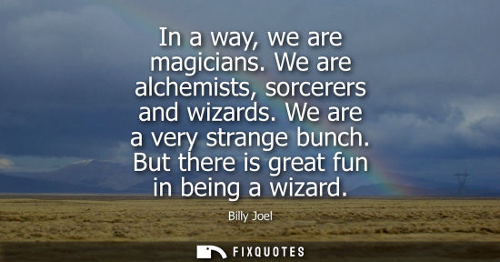 Small: In a way, we are magicians. We are alchemists, sorcerers and wizards. We are a very strange bunch. But 