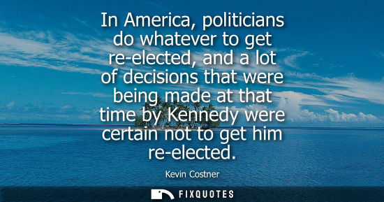 Small: In America, politicians do whatever to get re-elected, and a lot of decisions that were being made at t