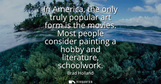 Small: In America, the only truly popular art form is the movies. Most people consider painting a hobby and literatur