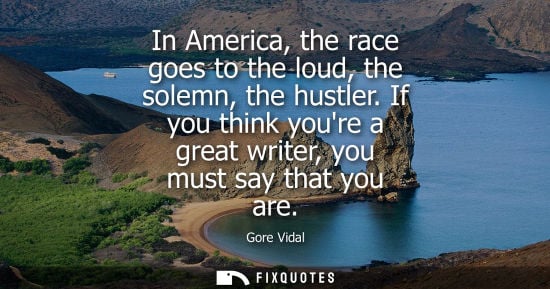 Small: In America, the race goes to the loud, the solemn, the hustler. If you think youre a great writer, you 