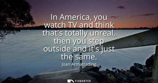 Small: In America, you watch TV and think thats totally unreal, then you step outside and its just the same