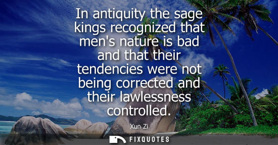 Small: Xun Zi: In antiquity the sage kings recognized that mens nature is bad and that their tendencies were not bein