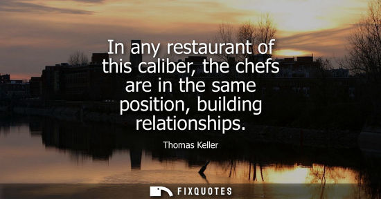 Small: In any restaurant of this caliber, the chefs are in the same position, building relationships