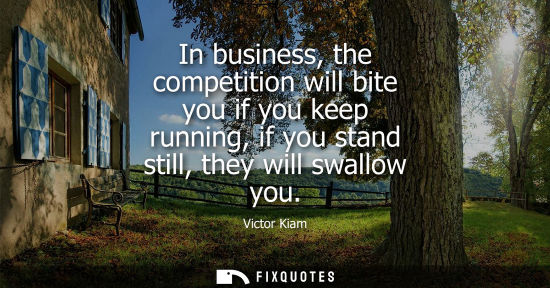 Small: In business, the competition will bite you if you keep running, if you stand still, they will swallow y