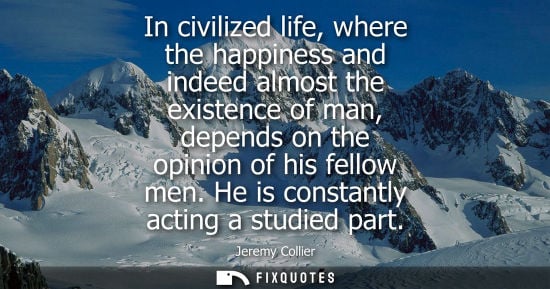 Small: In civilized life, where the happiness and indeed almost the existence of man, depends on the opinion o